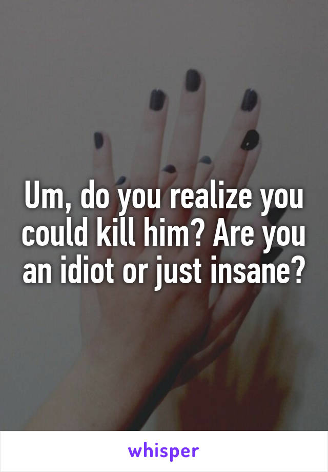 Um, do you realize you could kill him? Are you an idiot or just insane?