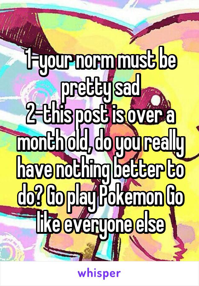 1-your norm must be pretty sad
2-this post is over a month old, do you really have nothing better to do? Go play Pokemon Go like everyone else