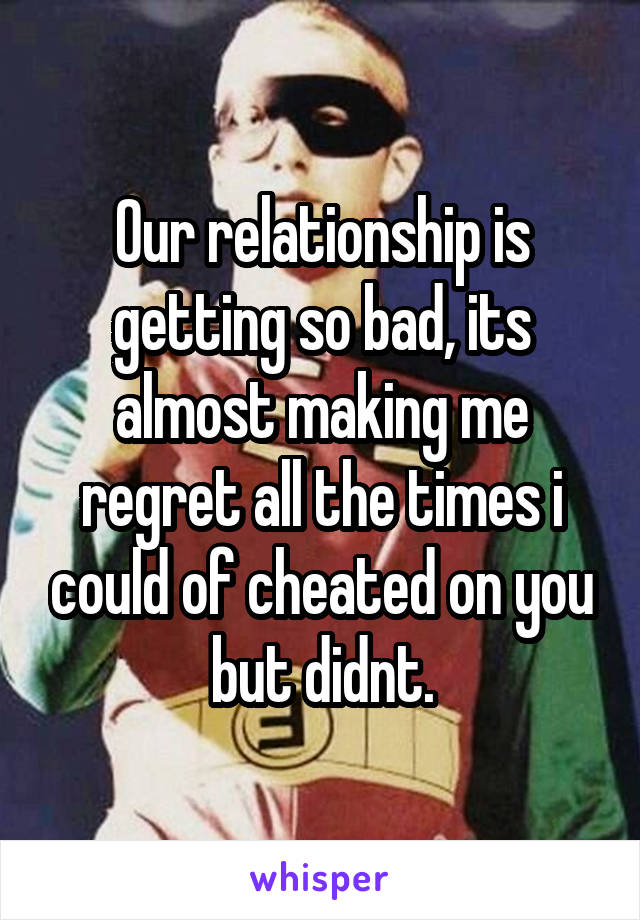 Our relationship is getting so bad, its almost making me regret all the times i could of cheated on you but didnt.