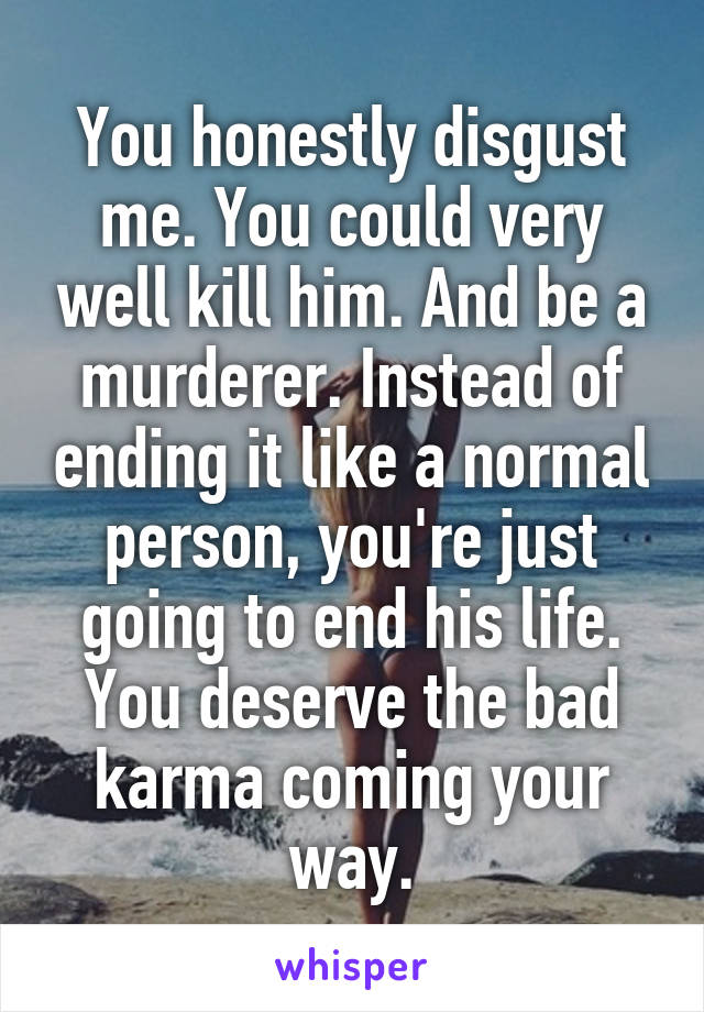 You honestly disgust me. You could very well kill him. And be a murderer. Instead of ending it like a normal person, you're just going to end his life. You deserve the bad karma coming your way.