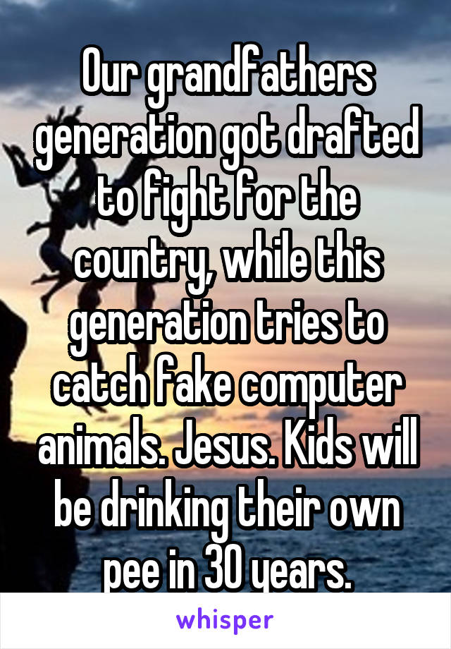 Our grandfathers generation got drafted to fight for the country, while this generation tries to catch fake computer animals. Jesus. Kids will be drinking their own pee in 30 years.