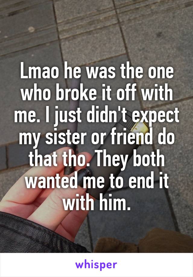 Lmao he was the one who broke it off with me. I just didn't expect my sister or friend do that tho. They both wanted me to end it with him.