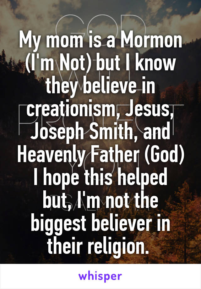 My mom is a Mormon (I'm Not) but I know they believe in creationism, Jesus, Joseph Smith, and Heavenly Father (God)
I hope this helped but, I'm not the biggest believer in their religion. 