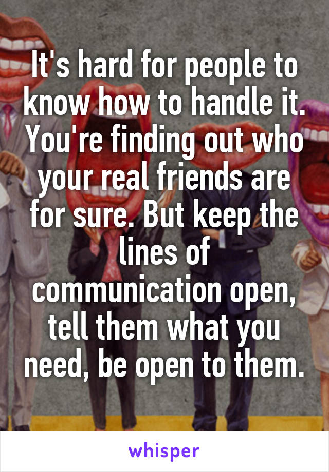 It's hard for people to know how to handle it. You're finding out who your real friends are for sure. But keep the lines of communication open, tell them what you need, be open to them. 