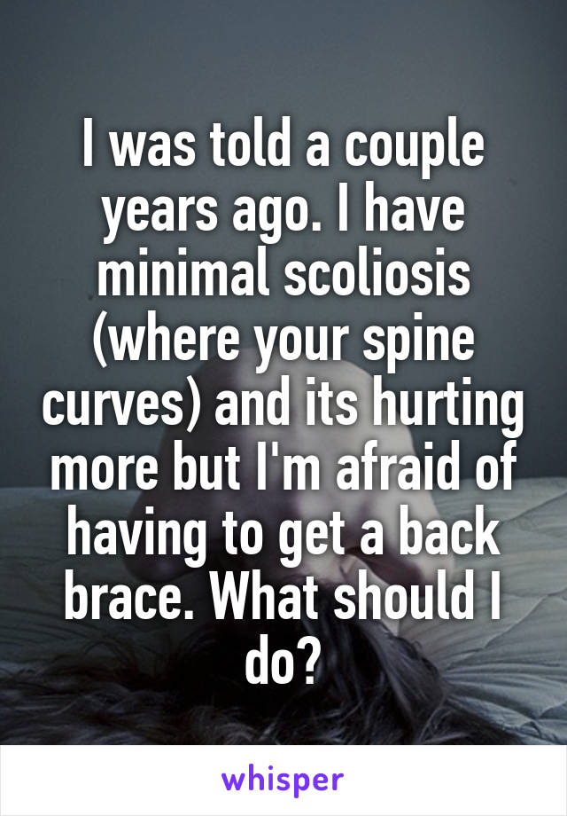 I was told a couple years ago. I have minimal scoliosis (where your spine curves) and its hurting more but I'm afraid of having to get a back brace. What should I do?