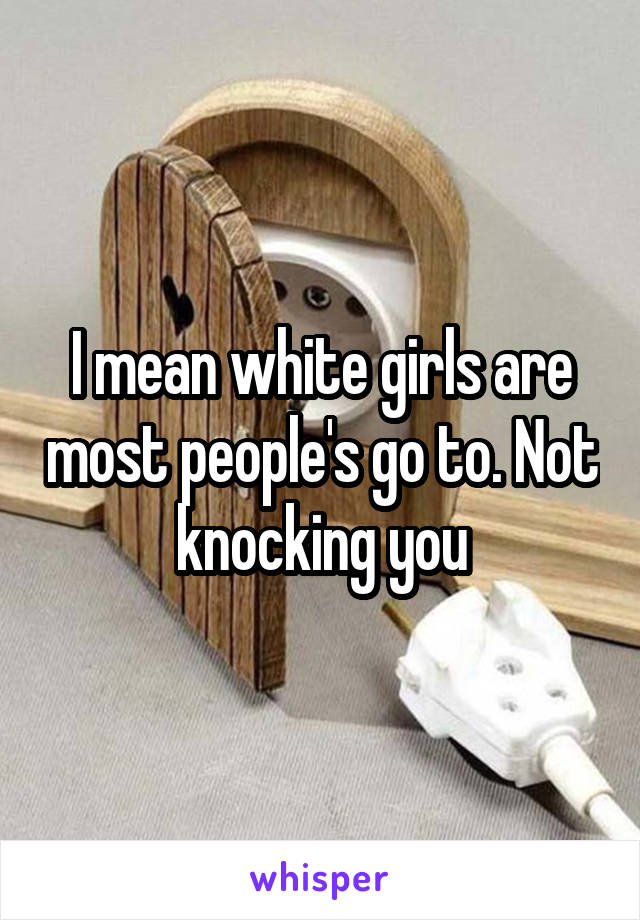 I mean white girls are most people's go to. Not knocking you