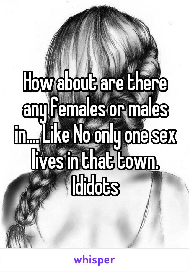 How about are there any females or males in.... Like No only one sex lives in that town. Ididots