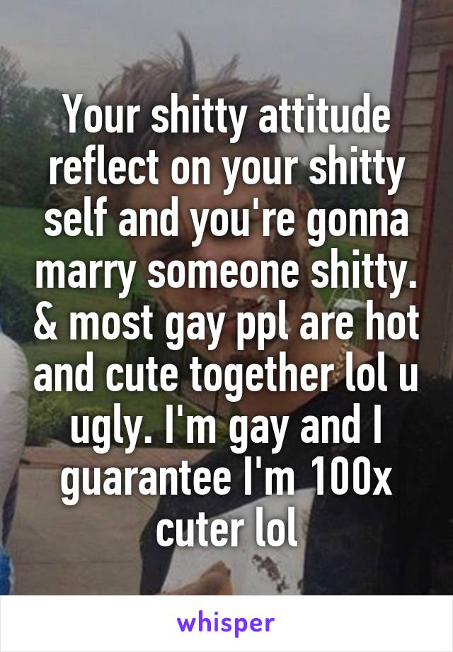 Your shitty attitude reflect on your shitty self and you're gonna marry someone shitty. & most gay ppl are hot and cute together lol u ugly. I'm gay and I guarantee I'm 100x cuter lol