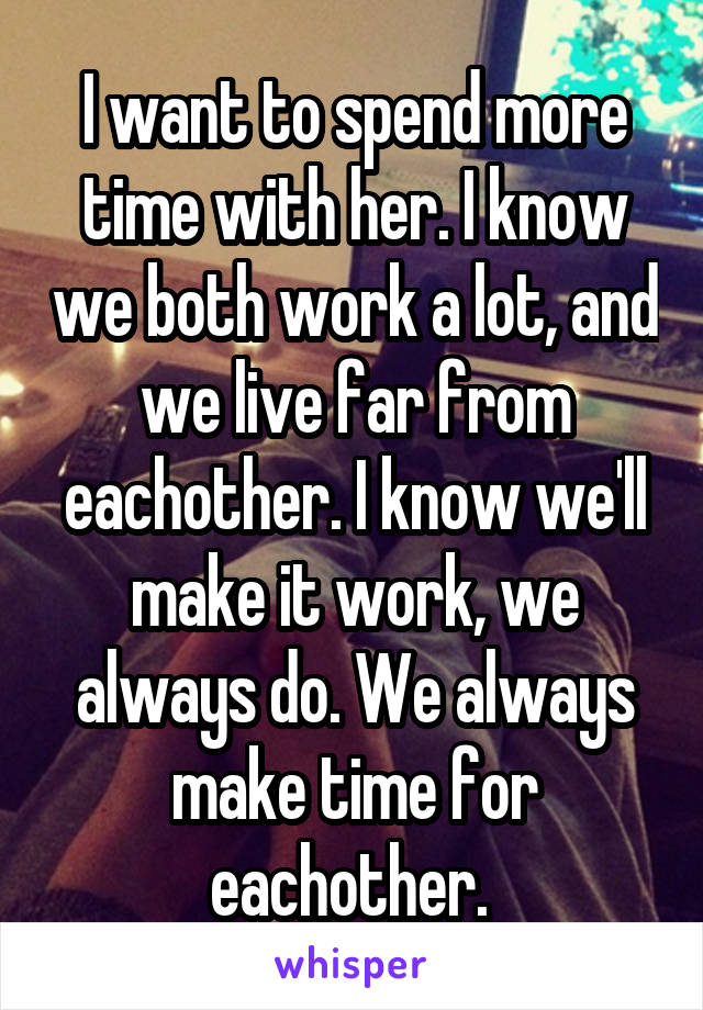 I want to spend more time with her. I know we both work a lot, and we live far from eachother. I know we'll make it work, we always do. We always make time for eachother. 
