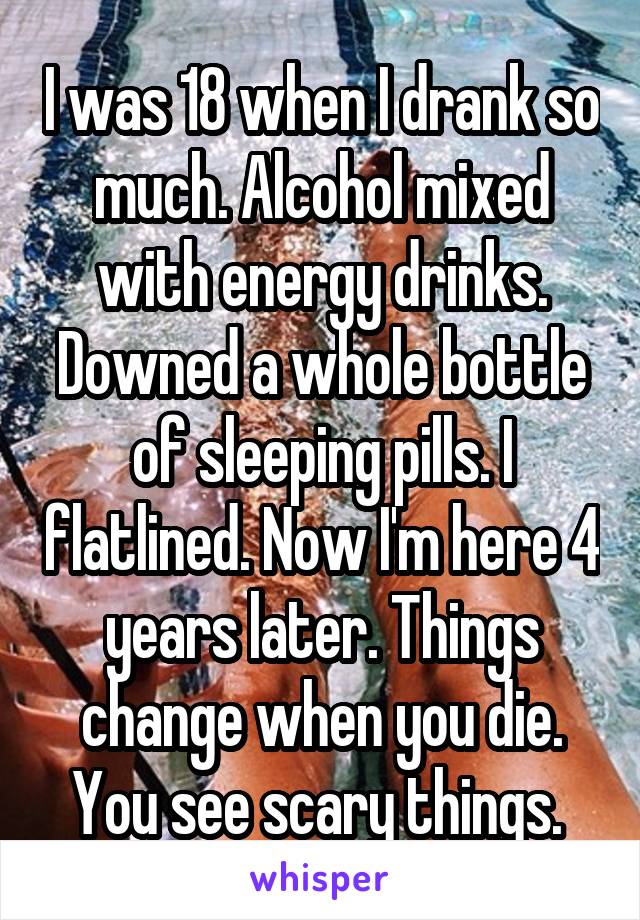 I was 18 when I drank so much. Alcohol mixed with energy drinks. Downed a whole bottle of sleeping pills. I flatlined. Now I'm here 4 years later. Things change when you die. You see scary things. 