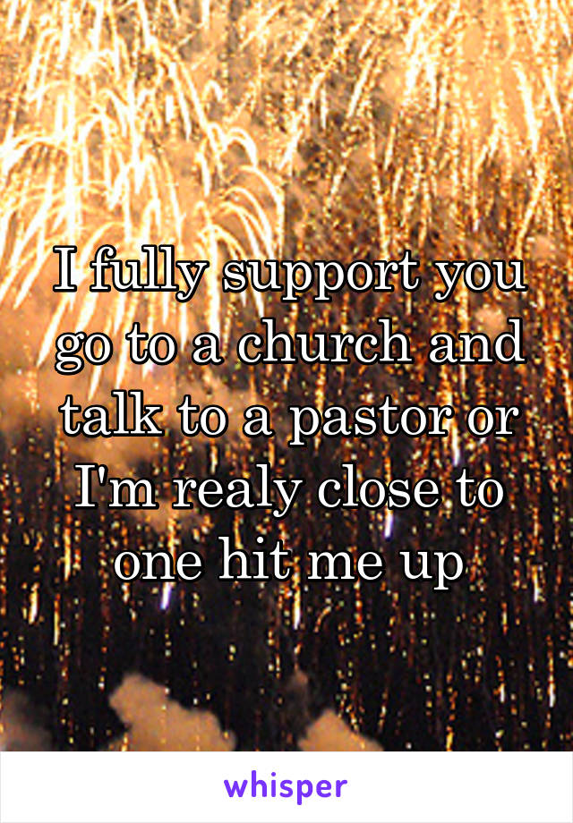 I fully support you go to a church and talk to a pastor or I'm realy close to one hit me up