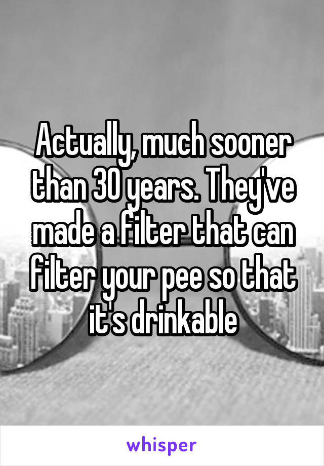 Actually, much sooner than 30 years. They've made a filter that can filter your pee so that it's drinkable