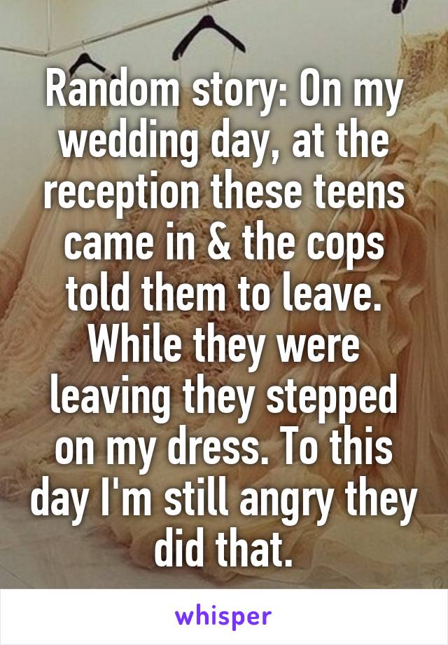 Random story: On my wedding day, at the reception these teens came in & the cops told them to leave. While they were leaving they stepped on my dress. To this day I'm still angry they did that.