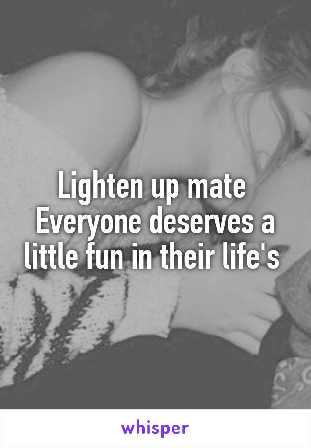 Lighten up mate 
Everyone deserves a little fun in their life's 