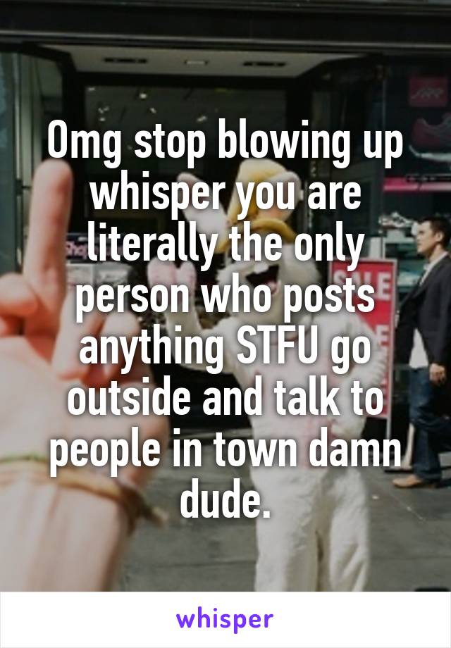 Omg stop blowing up whisper you are literally the only person who posts anything STFU go outside and talk to people in town damn dude.