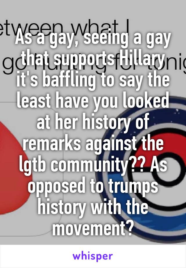As a gay, seeing a gay that supports Hillary it's baffling to say the least have you looked at her history of remarks against the lgtb community?? As opposed to trumps history with the movement?