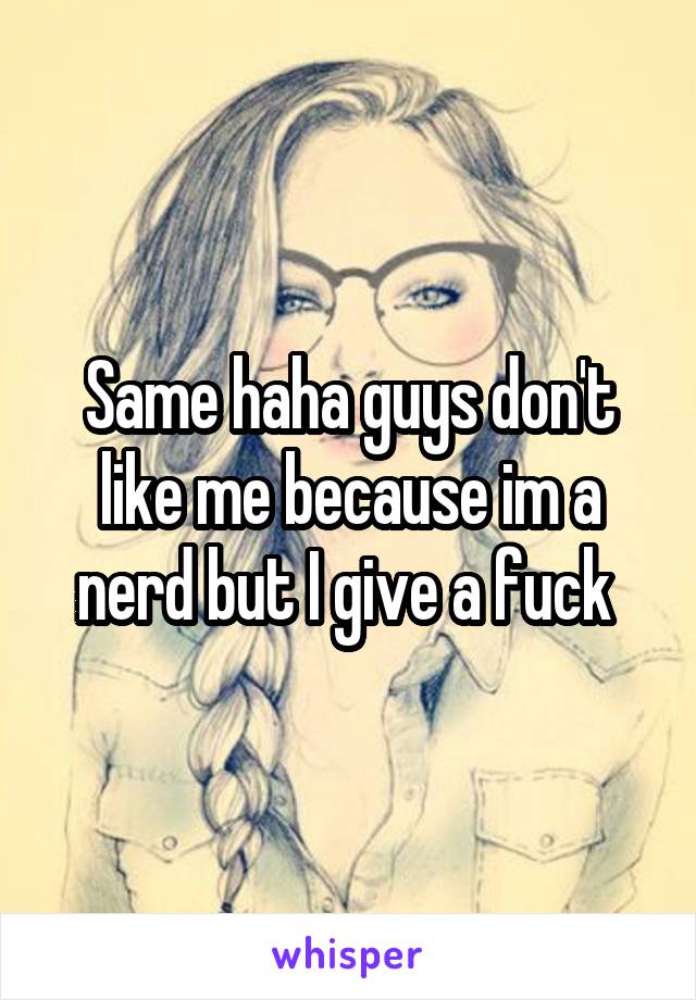 Same haha guys don't like me because im a nerd but I give a fuck 