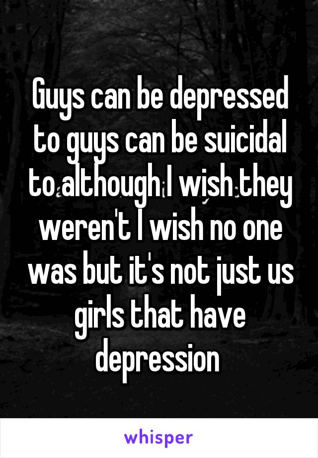 Guys can be depressed to guys can be suicidal to although I wish they weren't I wish no one was but it's not just us girls that have depression 
