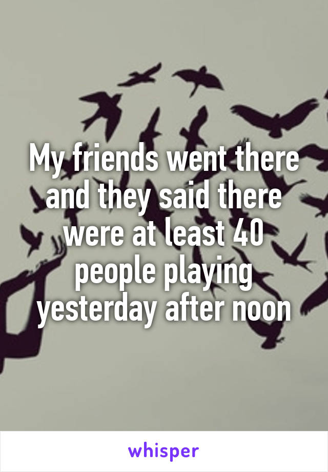 My friends went there and they said there were at least 40 people playing yesterday after noon