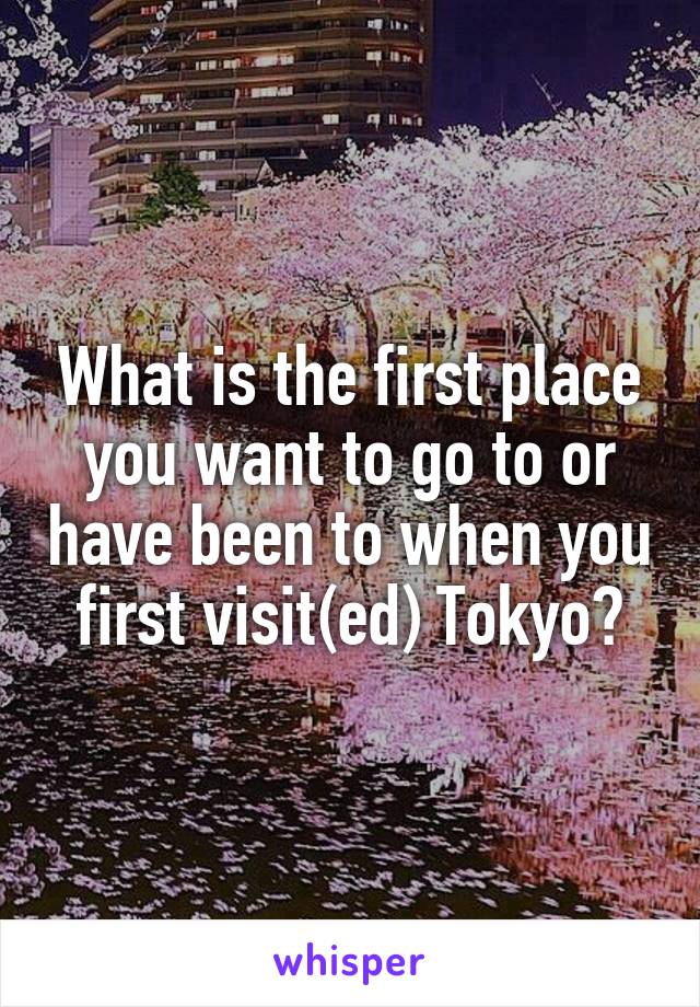 What is the first place you want to go to or have been to when you first visit(ed) Tokyo?