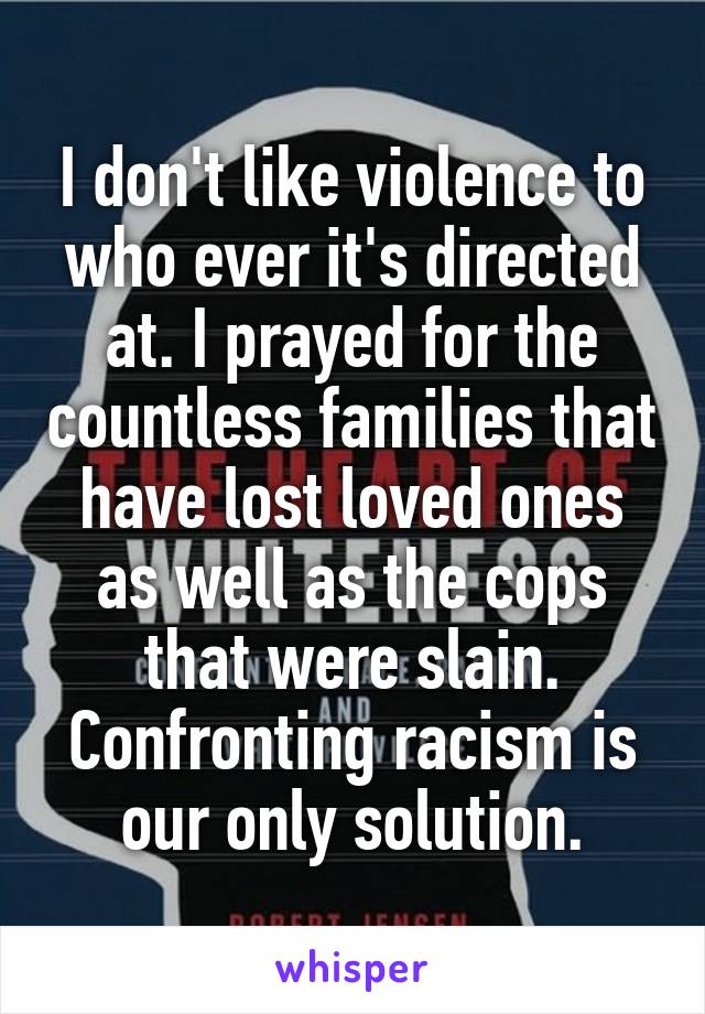 I don't like violence to who ever it's directed at. I prayed for the countless families that have lost loved ones as well as the cops that were slain. Confronting racism is our only solution.