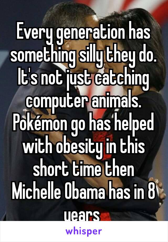 Every generation has something silly they do. It's not just catching computer animals.  Pokémon go has helped with obesity in this short time then Michelle Obama has in 8 years 