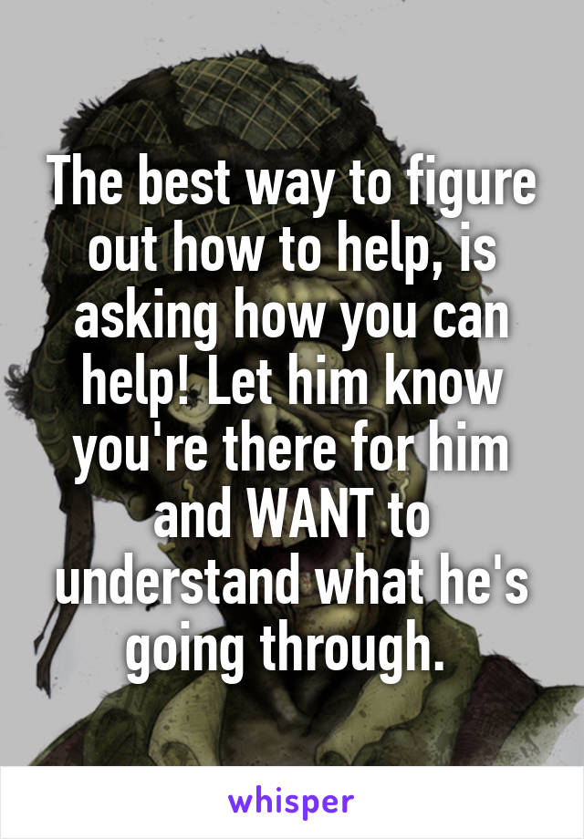 The best way to figure out how to help, is asking how you can help! Let him know you're there for him and WANT to understand what he's going through. 