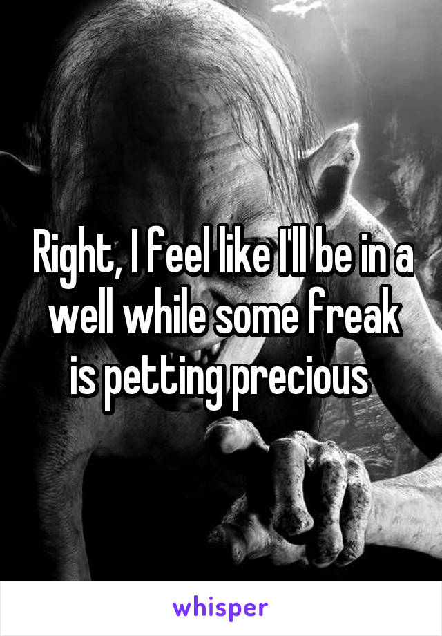 Right, I feel like I'll be in a well while some freak is petting precious 