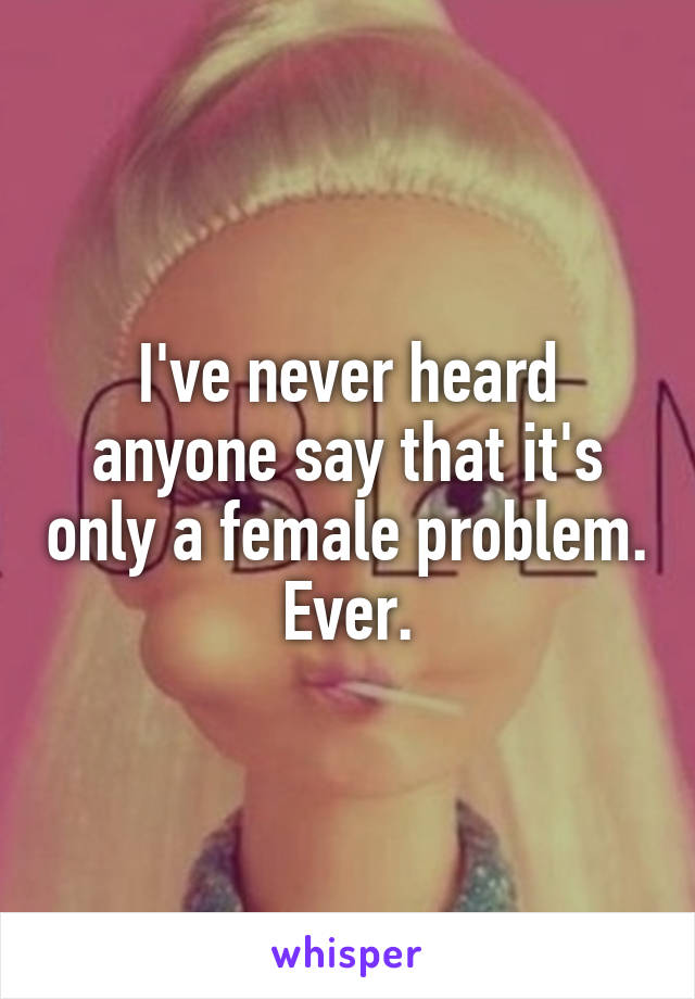 I've never heard anyone say that it's only a female problem.
Ever.