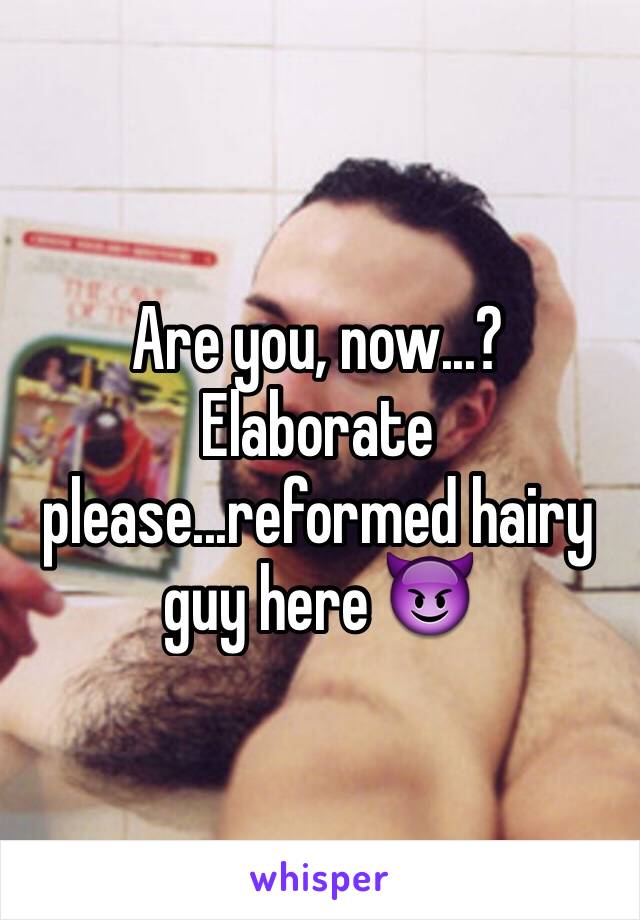 Are you, now...? Elaborate please...reformed hairy guy here 😈