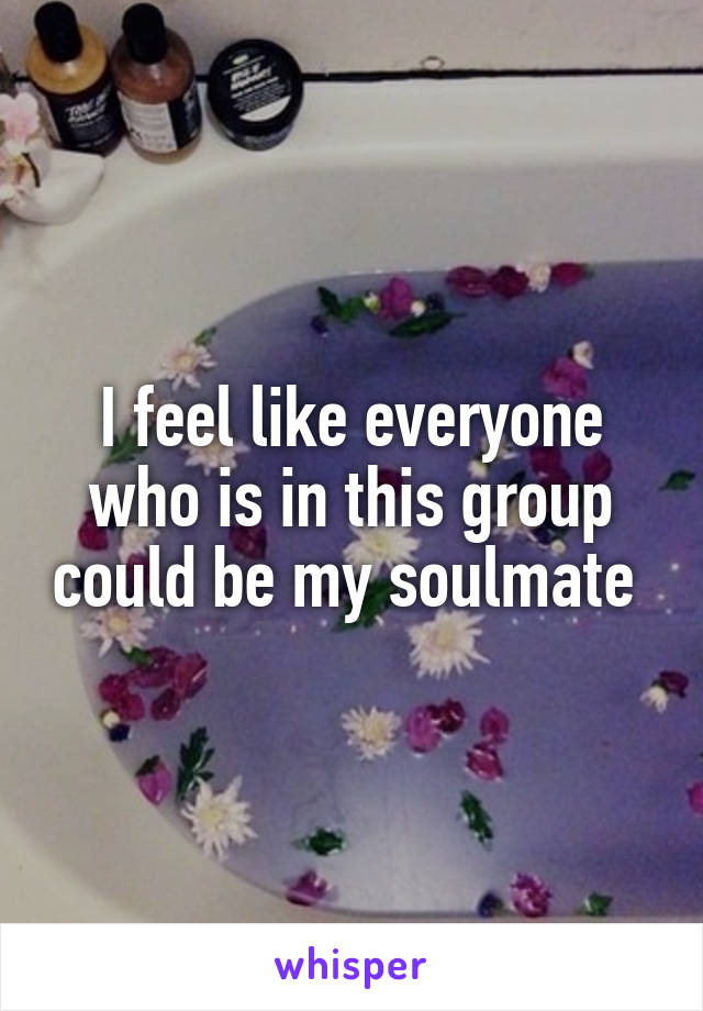I feel like everyone who is in this group could be my soulmate 
