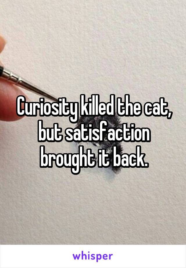 Curiosity killed the cat,
but satisfaction brought it back.