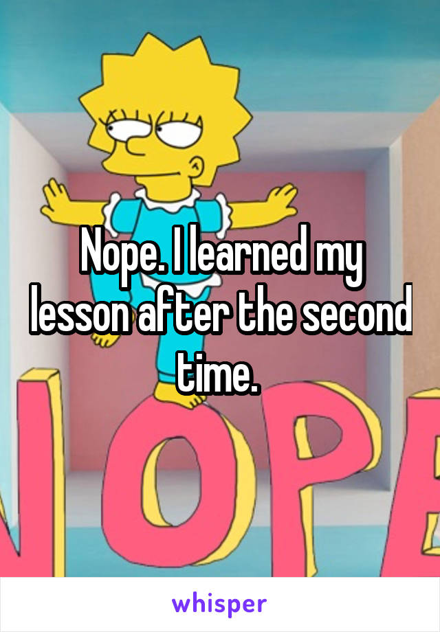 Nope. I learned my lesson after the second time. 