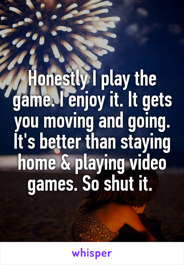 Honestly I play the game. I enjoy it. It gets you moving and going. It's better than staying home & playing video games. So shut it. 