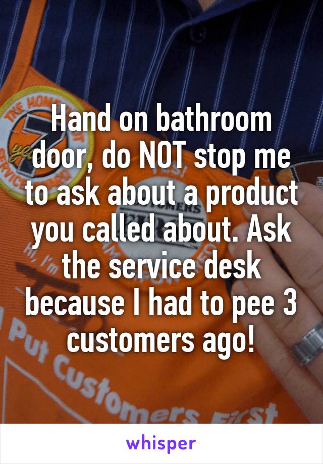 Hand on bathroom door, do NOT stop me to ask about a product you called about. Ask the service desk because I had to pee 3 customers ago!