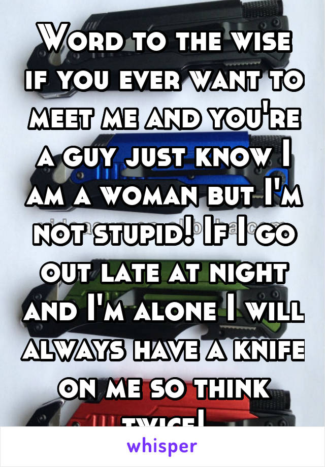 Word to the wise if you ever want to meet me and you're a guy just know I am a woman but I'm not stupid! If I go out late at night and I'm alone I will always have a knife on me so think twice!
