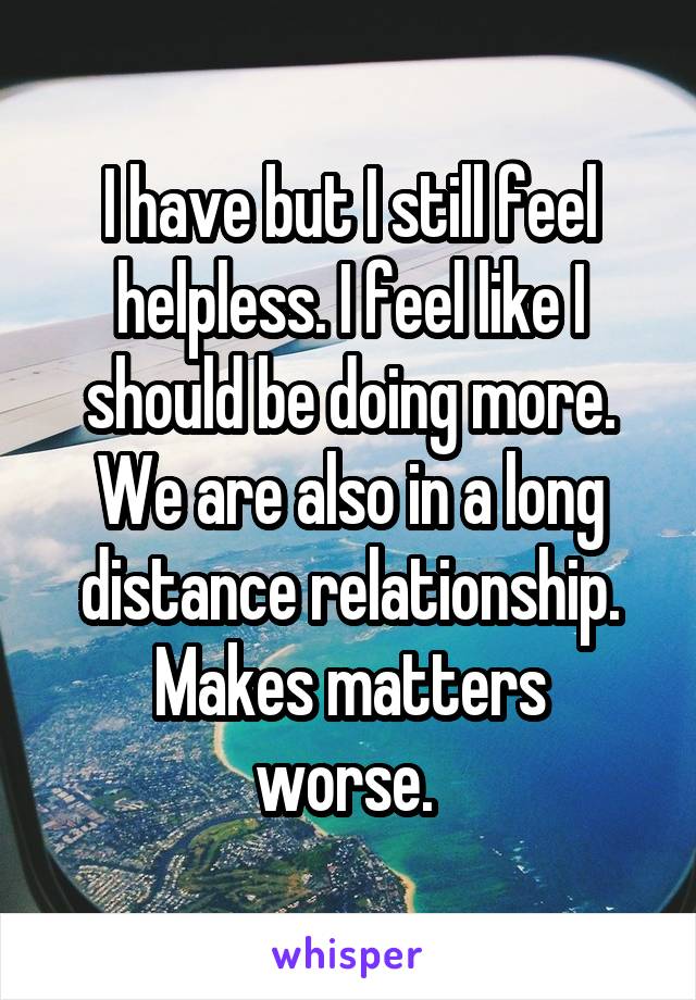 I have but I still feel helpless. I feel like I should be doing more.
We are also in a long distance relationship.
Makes matters worse. 