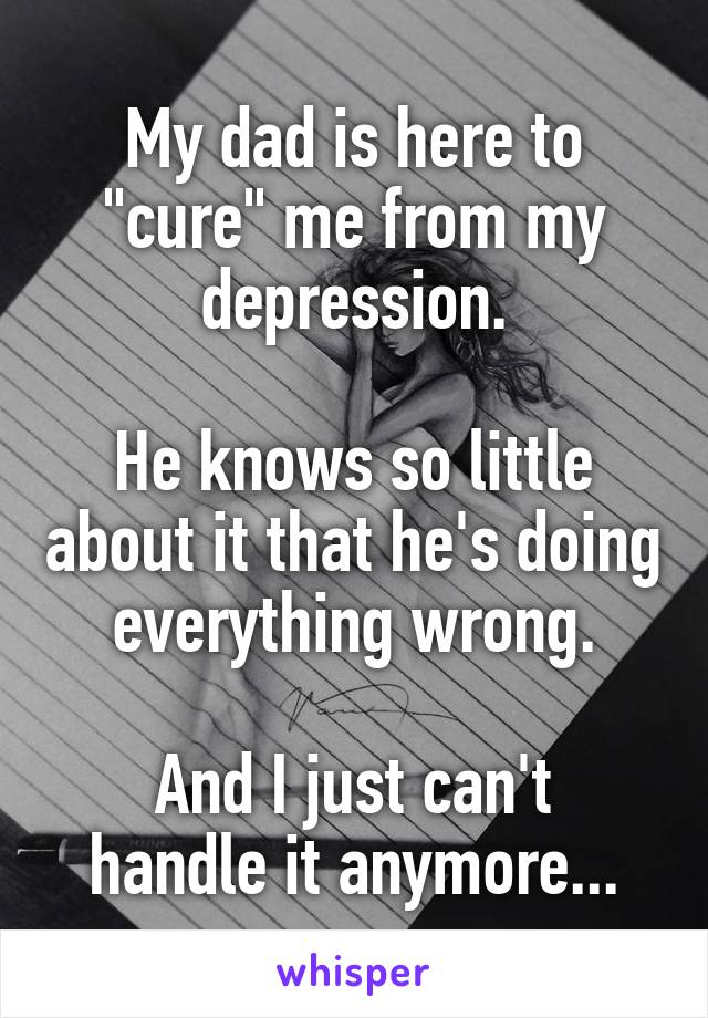 My dad is here to "cure" me from my depression.

He knows so little about it that he's doing everything wrong.

And I just can't handle it anymore...