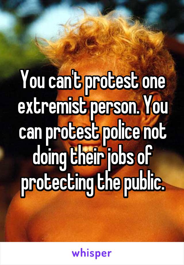 You can't protest one extremist person. You can protest police not doing their jobs of protecting the public.