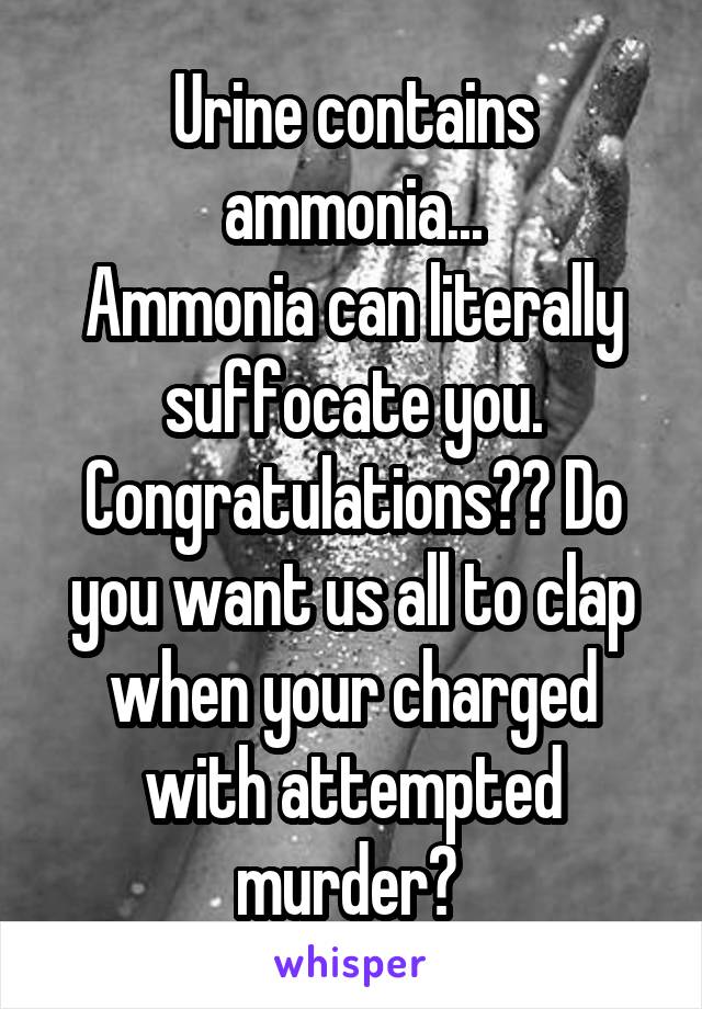 Urine contains ammonia...
Ammonia can literally suffocate you. Congratulations?? Do you want us all to clap when your charged with attempted murder? 