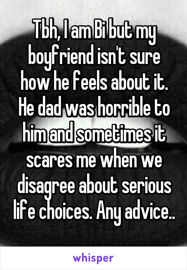 Tbh, I am Bi but my boyfriend isn't sure how he feels about it. He dad was horrible to him and sometimes it scares me when we disagree about serious life choices. Any advice.. 