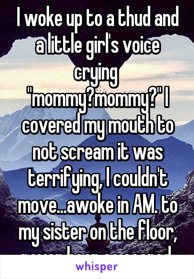 I woke up to a thud and a little girl's voice crying  "mommy?mommy?" I covered my mouth to not scream it was terrifying, I couldn't move...awoke in AM. to my sister on the floor, never been so scared.