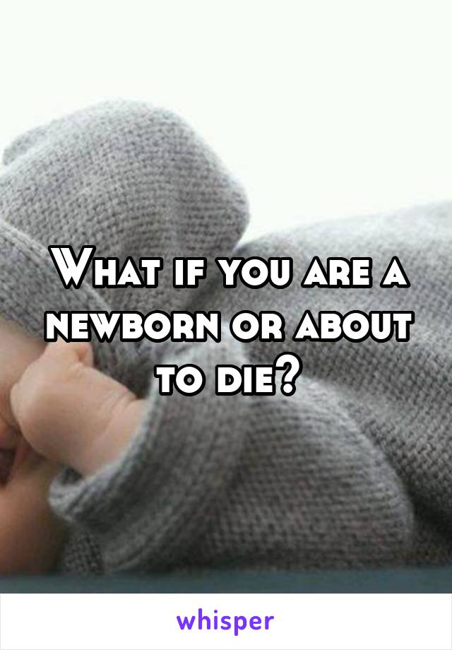 What if you are a newborn or about to die?