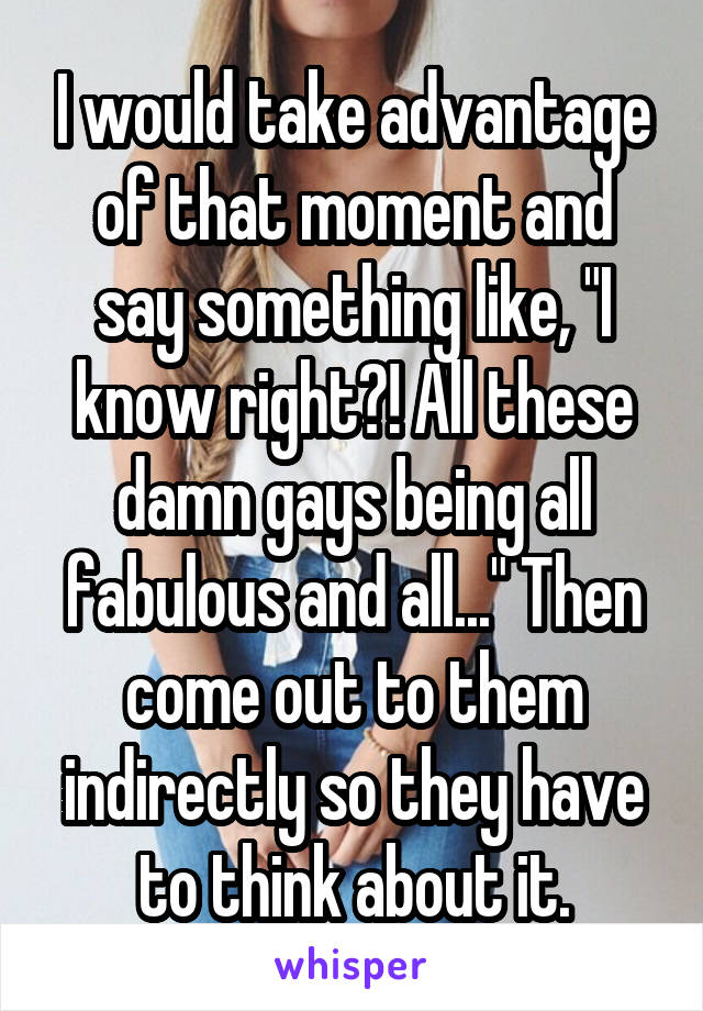I would take advantage of that moment and say something like, "I know right?! All these damn gays being all fabulous and all..." Then come out to them indirectly so they have to think about it.