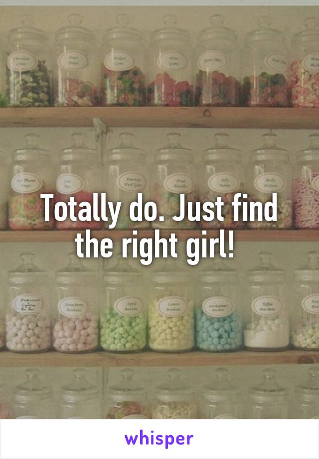 Totally do. Just find the right girl! 