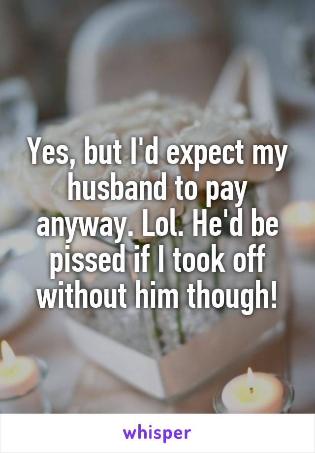 Yes, but I'd expect my husband to pay anyway. Lol. He'd be pissed if I took off without him though!