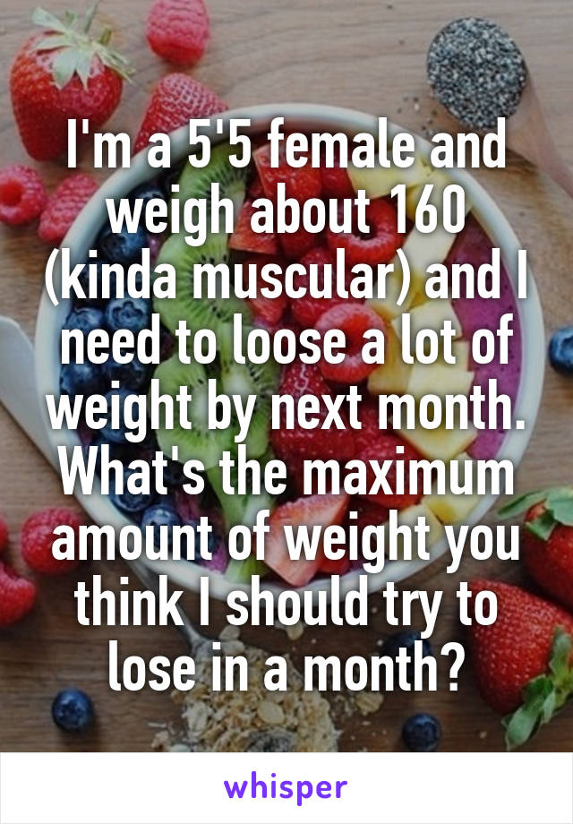 I'm a 5'5 female and weigh about 160 (kinda muscular) and I need to loose a lot of weight by next month. What's the maximum amount of weight you think I should try to lose in a month?