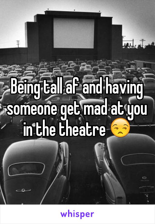 Being tall af and having someone get mad at you in the theatre 😒