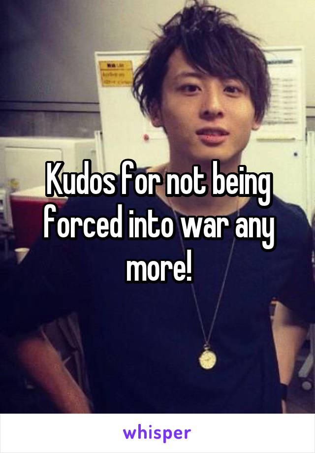 Kudos for not being forced into war any more!