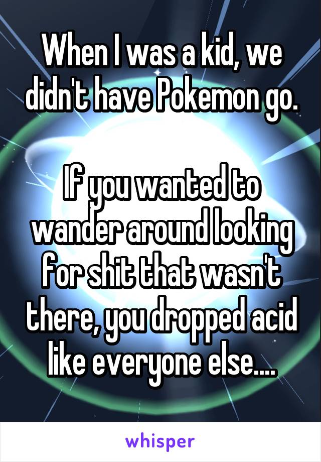 When I was a kid, we didn't have Pokemon go.

If you wanted to wander around looking for shit that wasn't there, you dropped acid like everyone else....
